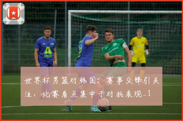 世界杯男篮对韩国：赛事交锋引关注，比赛看点集中于对抗表现_1