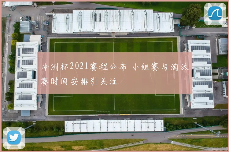 非洲杯2021赛程公布 小组赛与淘汰赛时间安排引关注