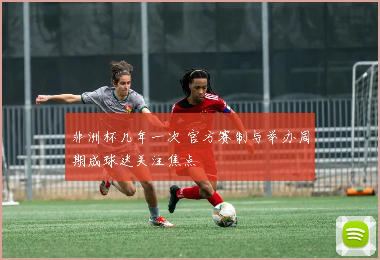 非洲杯几年一次 官方赛制与举办周期成球迷关注焦点