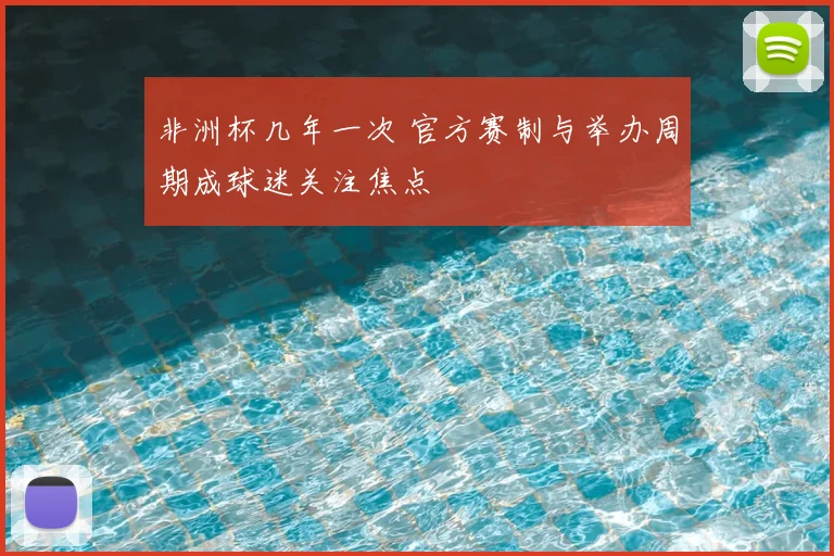 非洲杯几年一次 官方赛制与举办周期成球迷关注焦点