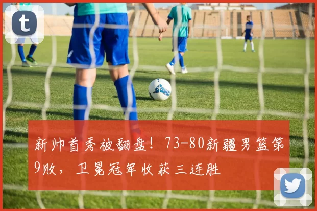 新帅首秀被翻盘！73-80新疆男篮第9败，卫冕冠军收获三连胜