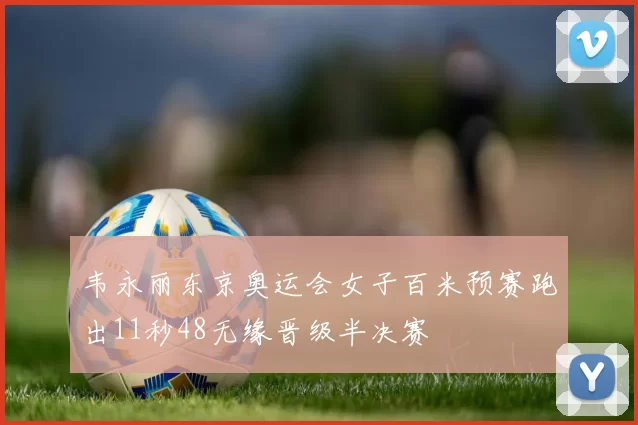 韦永丽东京奥运会女子百米预赛跑出11秒48无缘晋级半决赛