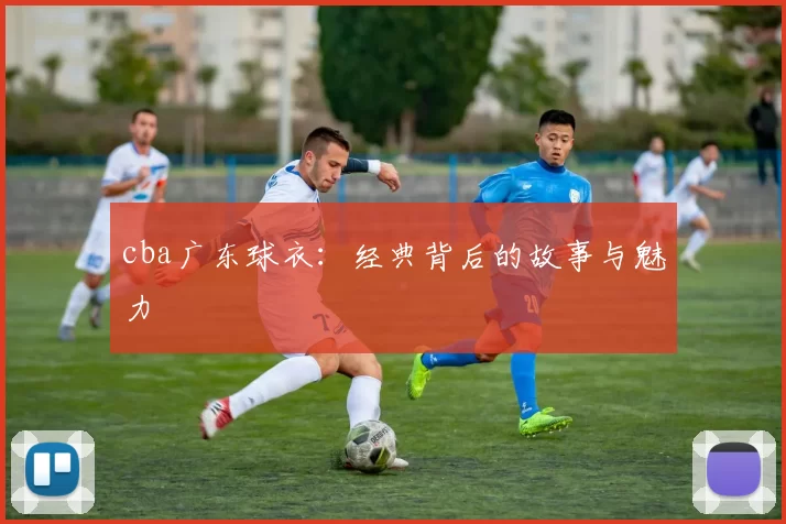 cba广东球衣：经典背后的故事与魅力