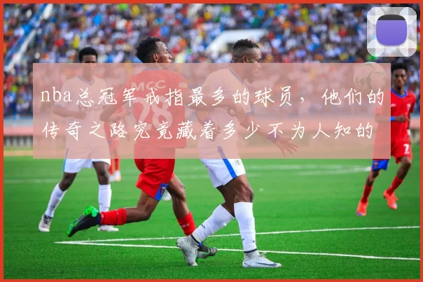 nba总冠军戒指最多的球员，他们的传奇之路究竟藏着多少不为人知的故事？