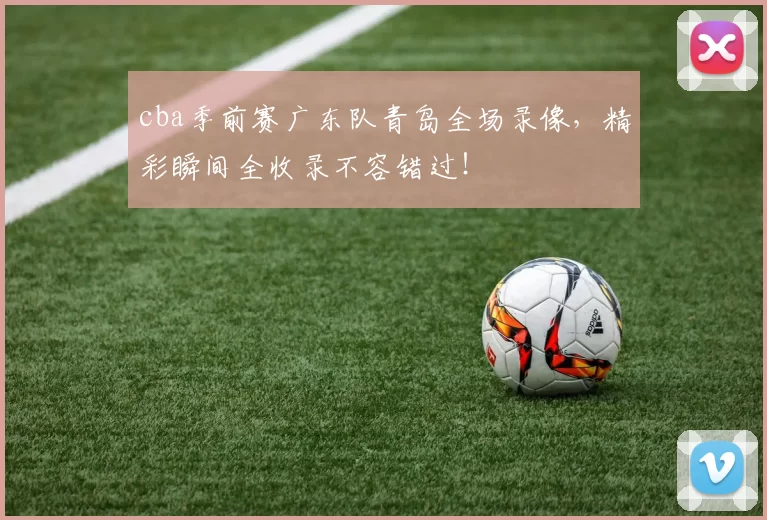 cba季前赛广东队青岛全场录像,精彩瞬间全收录不容错过!