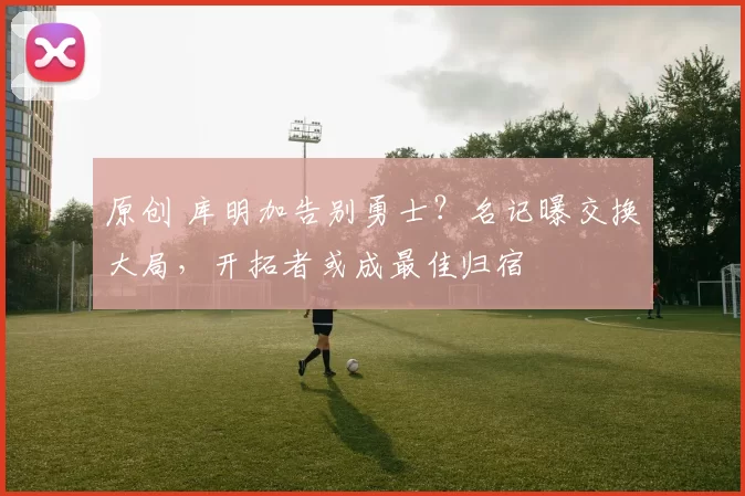 原创 库明加告别勇士？名记曝交换大局，开拓者或成最佳归宿