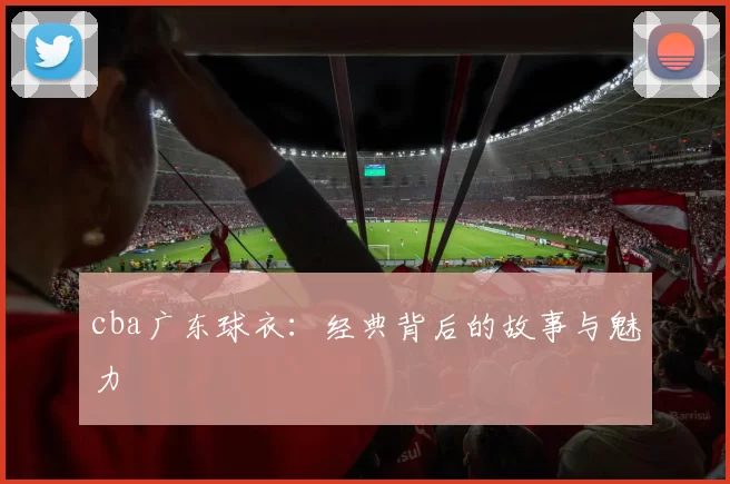 cba广东球衣:经典背后的故事与魅力