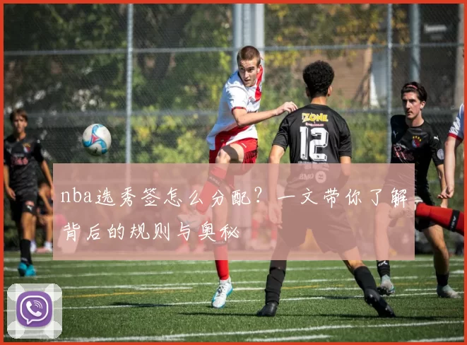 nba选秀签怎么分配？一文带你了解背后的规则与奥秘