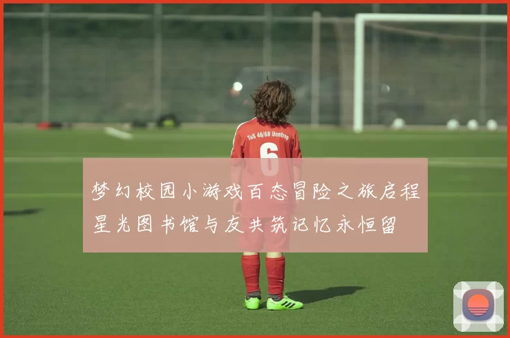 梦幻校园小游戏百态冒险之旅启程星光图书馆与友共筑记忆永恒留