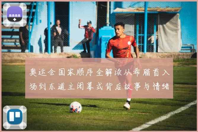 奥运会国家顺序全解读从希腊首入场到东道主闭幕式背后故事与情绪