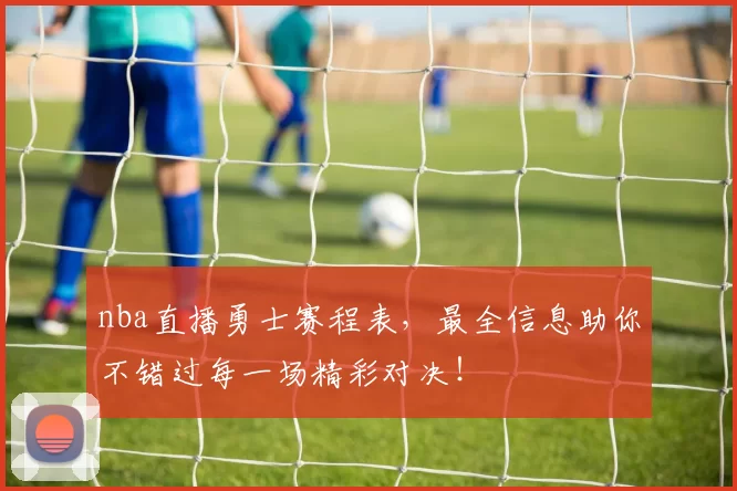 nba直播勇士赛程表，最全信息助你不错过每一场精彩对决！