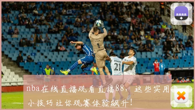 nba在线直播观看直播88，这些实用小技巧让你观赛体验飙升！