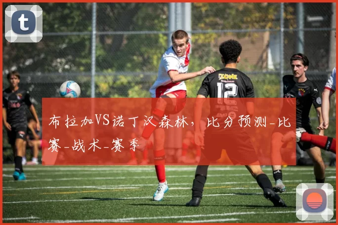 布拉加VS诺丁汉森林，比分预测_比赛_战术_赛季