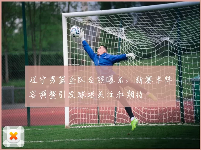 辽宁男篮全队合照曝光，新赛季阵容调整引发球迷关注和期待