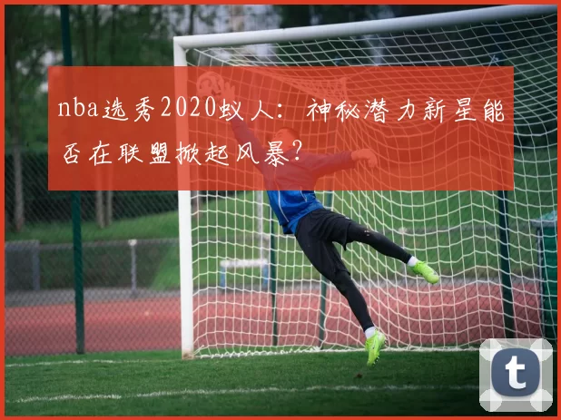 nba选秀2020蚁人：神秘潜力新星能否在联盟掀起风暴？