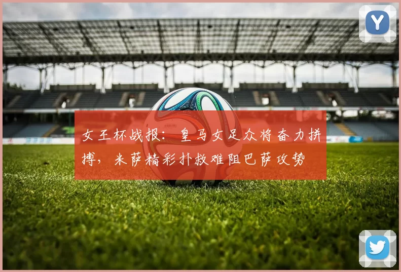 女王杯战报:皇马女足众将奋力拼搏,米萨精彩扑救难阻巴萨攻势