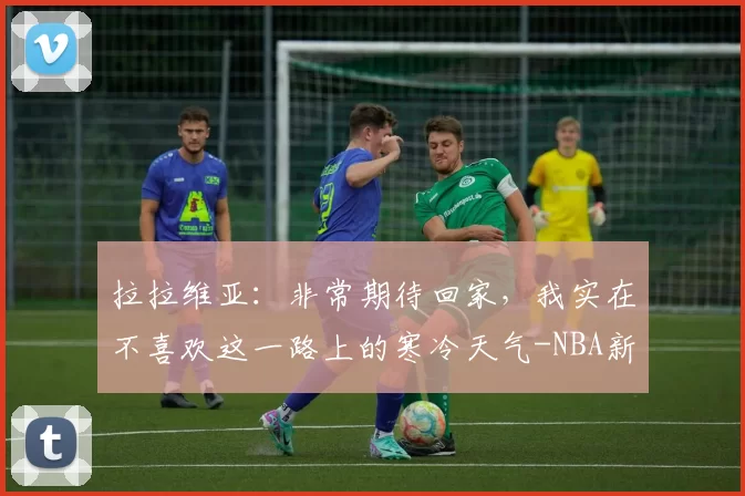 拉拉维亚:非常期待回家,我实在不喜欢这一路上的寒冷天气-NBA新闻