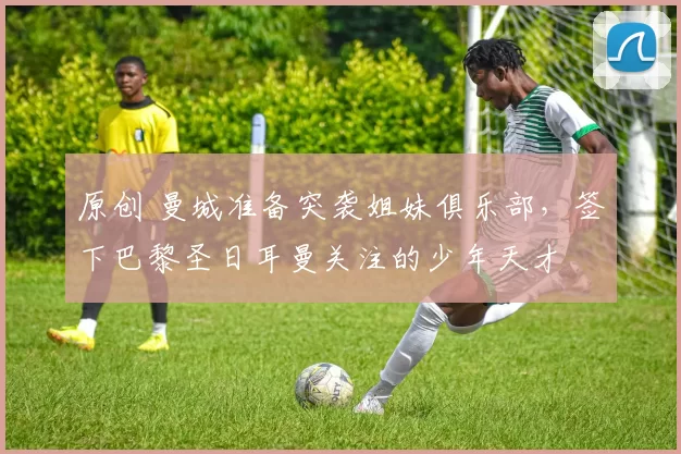 原创 曼城准备突袭姐妹俱乐部,签下巴黎圣日耳曼关注的少年天才