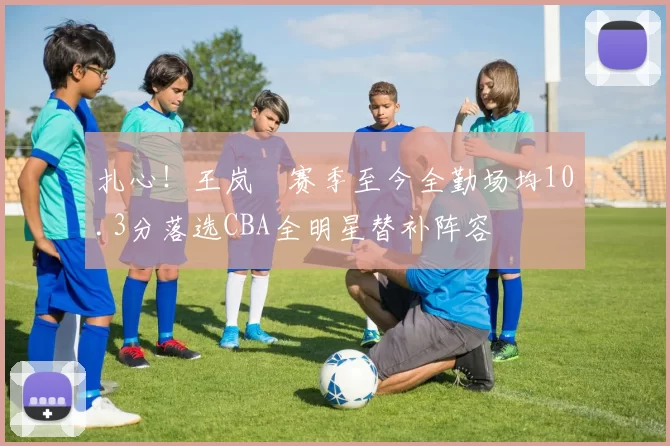 扎心!王岚嵚赛季至今全勤场均10.3分落选CBA全明星替补阵容