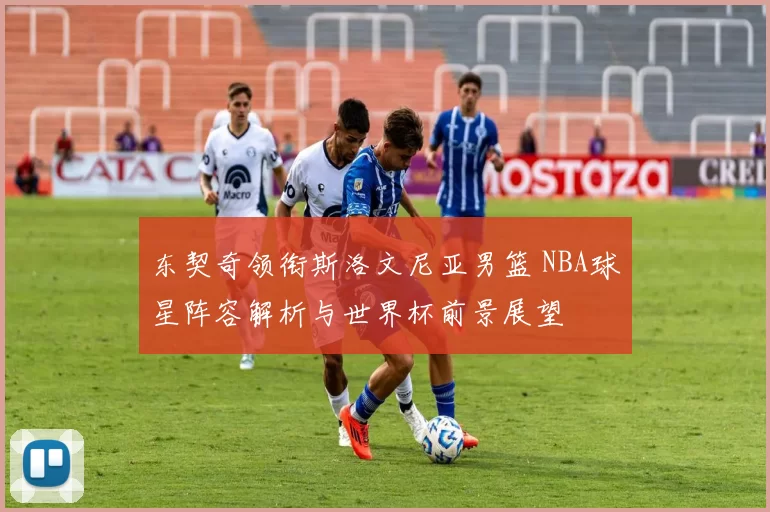 东契奇领衔斯洛文尼亚男篮 NBA球星阵容解析与世界杯前景展望