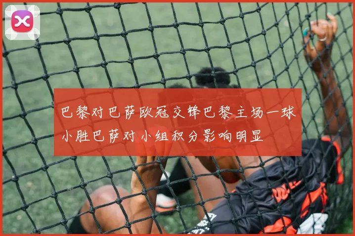 巴黎对巴萨欧冠交锋巴黎主场一球小胜巴萨对小组积分影响明显