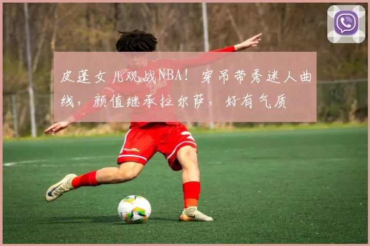 皮蓬女儿观战NBA！穿吊带秀迷人曲线，颜值继承拉尔萨，好有气质