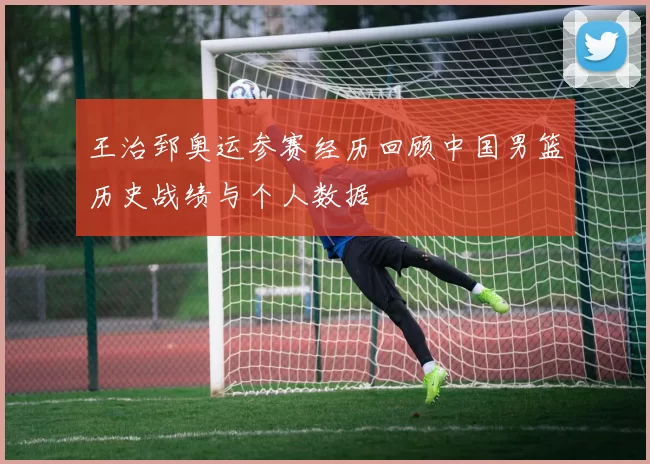 王治郅奥运参赛经历回顾中国男篮历史战绩与个人数据