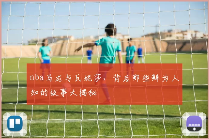 nba马龙与瓦妮莎，背后那些鲜为人知的故事大揭秘