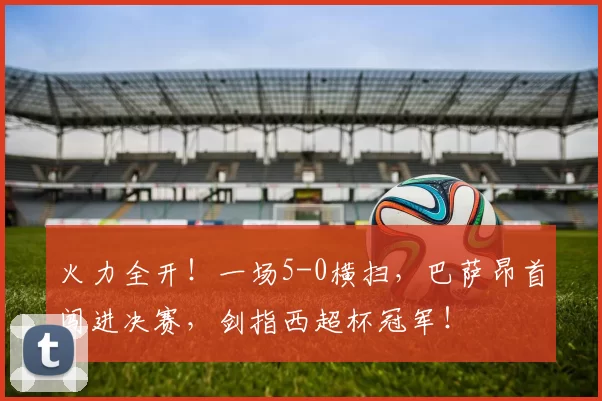 火力全开!一场5-0横扫,巴萨昂首闯进决赛,剑指西超杯冠军!