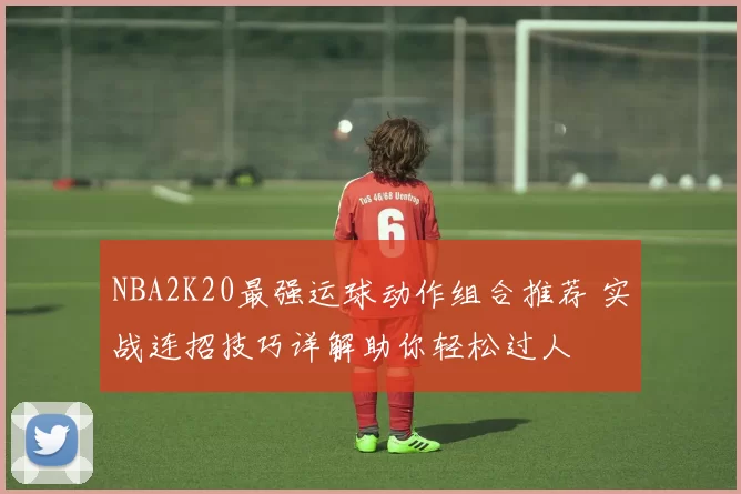 NBA2K20最强运球动作组合推荐 实战连招技巧详解助你轻松过人