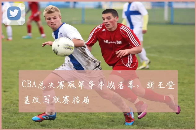 CBA总决赛冠军争夺战落幕,新王登基改写联赛格局