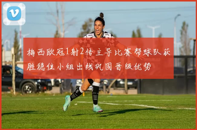 梅西欧冠1射2传主导比赛帮球队获胜稳住小组出线巩固晋级优势